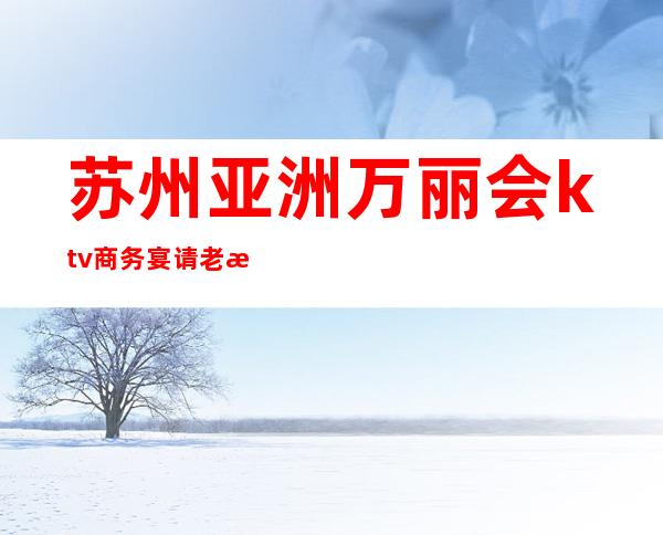 苏州亚洲万丽会ktv商务宴请老板们最喜欢的更高夜总会