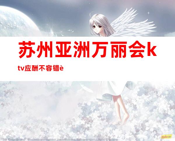 苏州亚洲万丽会ktv应酬不容错过的夜总会，风生水起