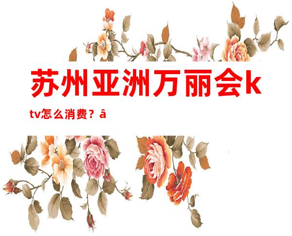 苏州亚洲万丽会ktv怎么消费？ – 苏州姑苏/沧浪/金阊/平江商务KTV
