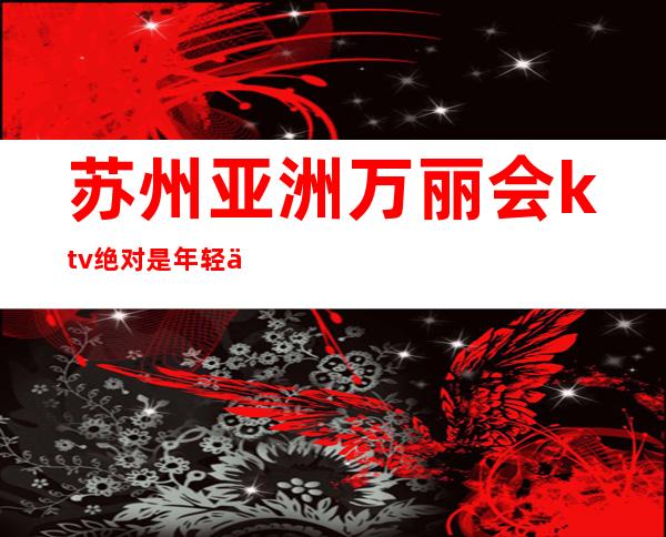 苏州亚洲万丽会ktv绝对是年轻人的最爱高档次豪华享受