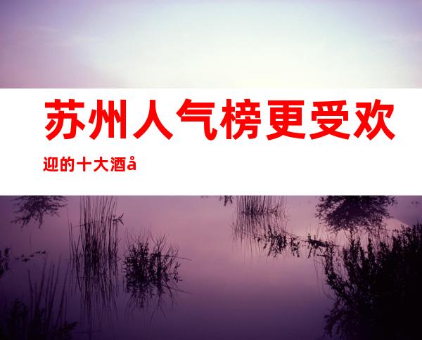 苏州人气榜更受欢迎的十大酒吧胥江会酒吧好评不断的金牌会所一览