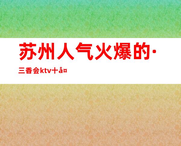 苏州人气火爆的·三香会ktv十大高端夜总会排名之首