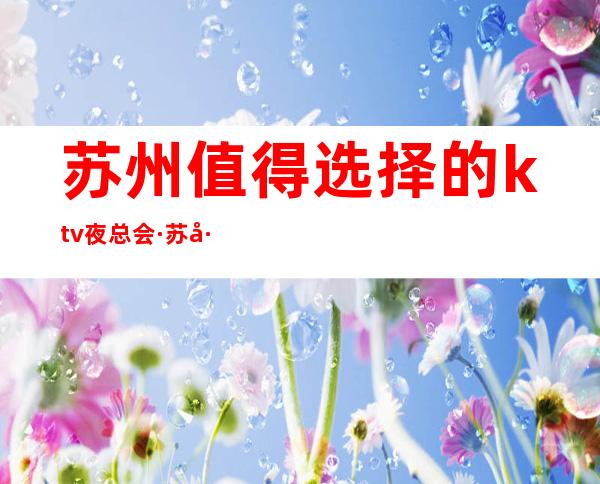 苏州值得选择的ktv夜总会·苏州夜总会包厢抵消多少