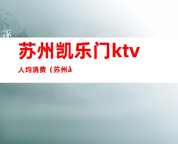 苏州凯乐门ktv人均消费(苏州凯旋门ktv消费)