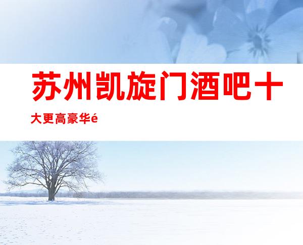 苏州凯旋门酒吧十大更高豪华酒吧之一不只是好玩的金牌酒吧