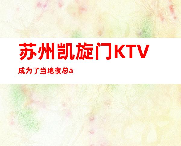 苏州凯旋门KTV成为了当地夜总会KTV排行榜中的颜值担当