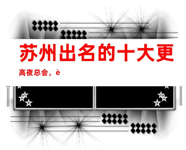 苏州出名的十大更高夜总会，这几家让你人生苏州夜生活