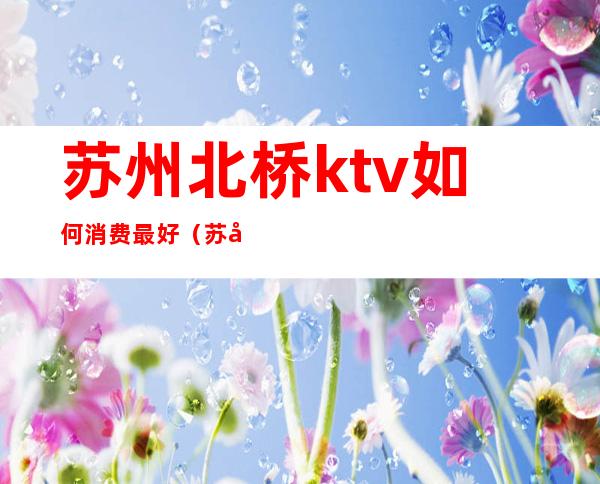 苏州北桥ktv如何消费最好(苏州比较高档的ktv)