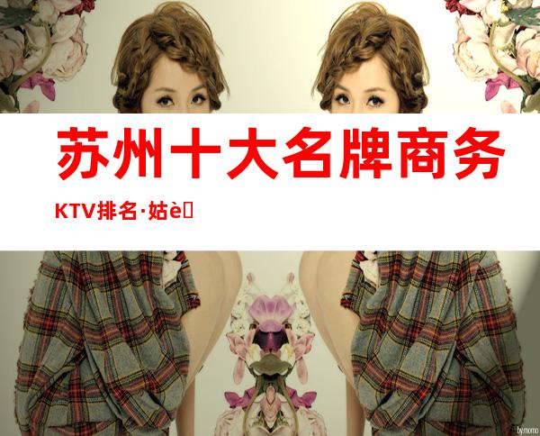 苏州十大名牌商务KTV排名·姑苏高档夜总会商务KTV排行榜