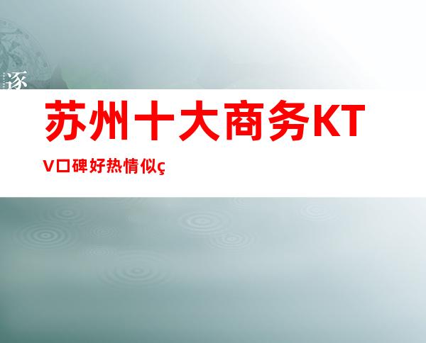 苏州十大商务KTV口碑好.热情似火·吸引了很多客人来玩