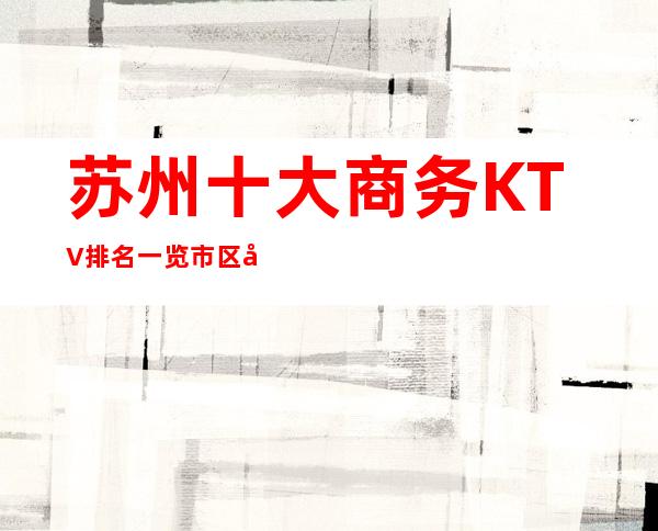 苏州十大商务KTV排名一览.市区夜总会最详细消费推荐