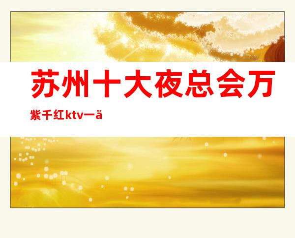 苏州十大夜总会万紫千红ktv一个非常著名的高档次夜总会你了解过吗