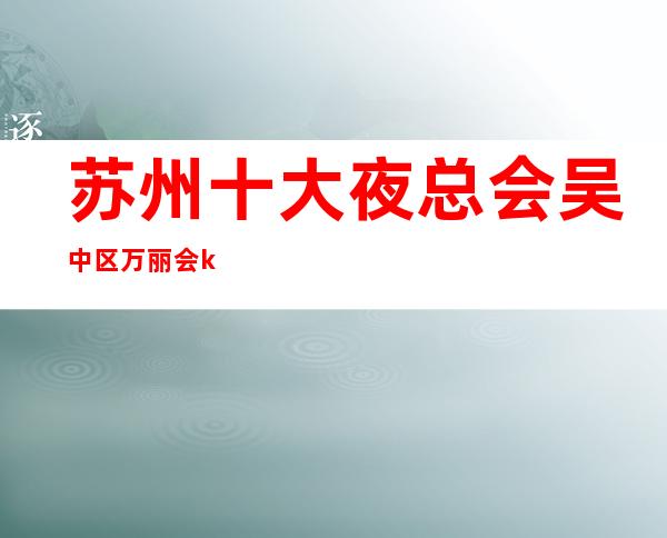 苏州十大夜总会吴中区万丽会ktv一家非常著名的更高夜总会大力推荐