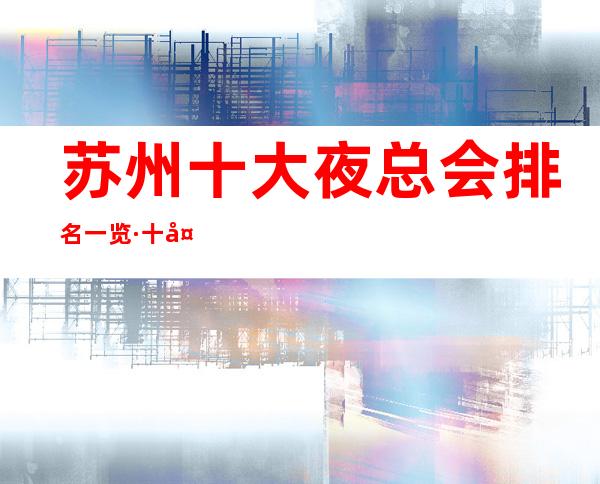 苏州十大夜总会排名一览·十大豪华KTV档次消费攻略