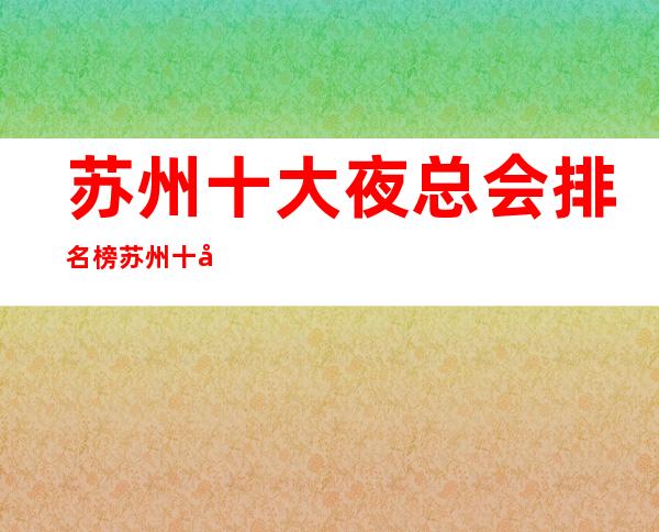 苏州十大夜总会排名榜:苏州十大好玩的夜总会奢华气派非凡