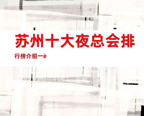 苏州十大夜总会排行榜介绍一览-姑苏区鼎王公馆ktv实力超凡超好玩