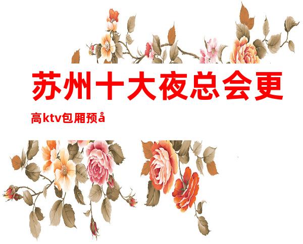 苏州十大夜总会更高ktv包厢预定-湖畔国际ktv力推荐的会所