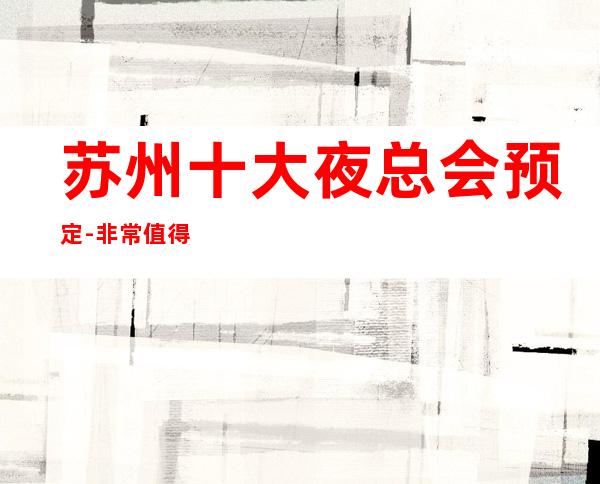 苏州十大夜总会预定-非常值得体验的几家好豪华高档次夜总会消费一览