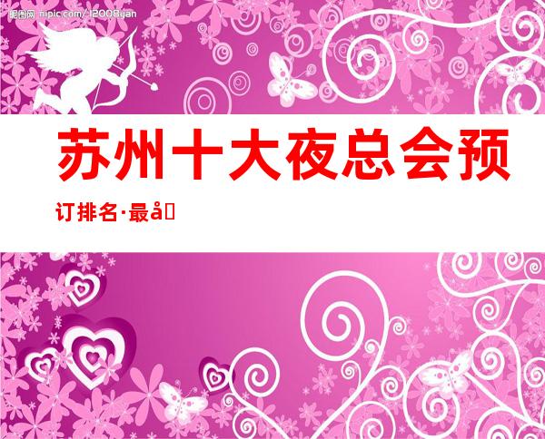 苏州十大夜总会预订排名·最受消费者喜爱的KTV夜总会排名预订
