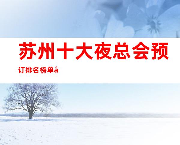 苏州十大夜总会预订排名榜单.前十的好玩夜总会详细介绍