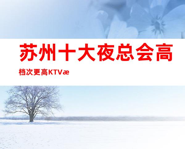 苏州十大夜总会高档次更高KTV消费水平在线介绍-苏州夜总会预定