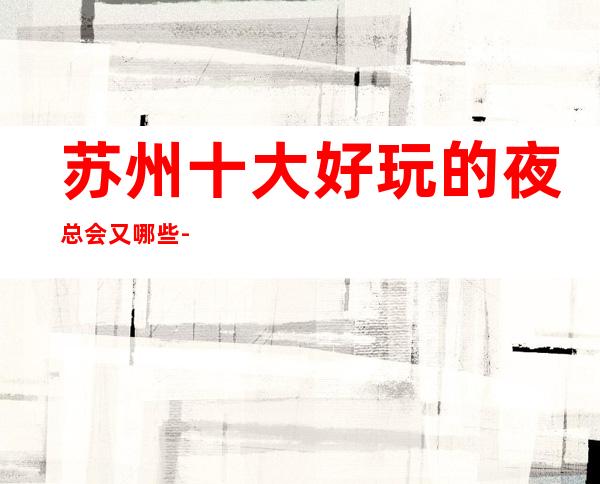 苏州十大好玩的夜总会又哪些-姑苏区豪华高档次KTV夜总会消费一览