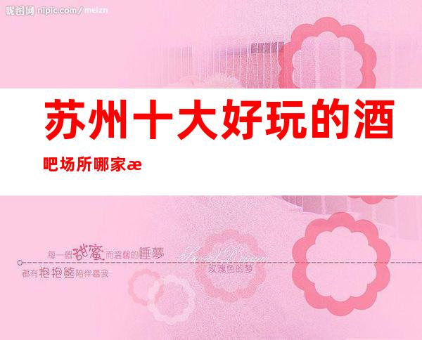苏州十大好玩的酒吧场所哪家比较好玩-专业酒吧包厢在线预定