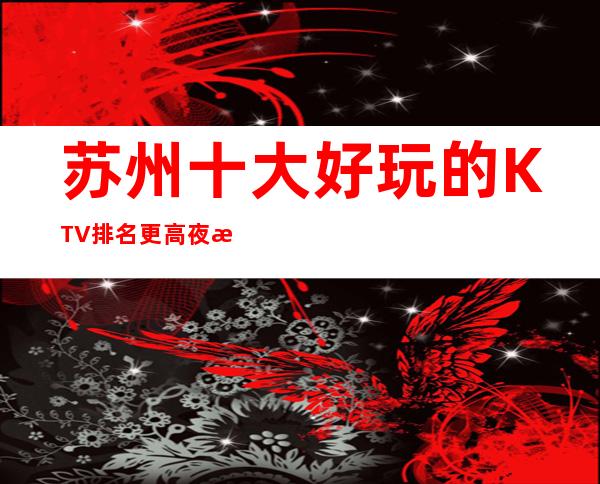 苏州十大好玩的KTV排名更高夜总会消费预订