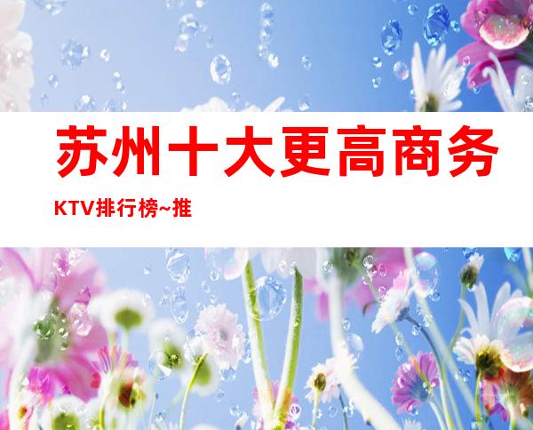 苏州十大更高商务KTV排行榜~推荐:醉值得消费的夜总会
