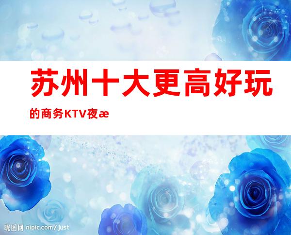 苏州十大更高好玩的商务KTV夜总会最佳攻略··很靠谱-必玩
