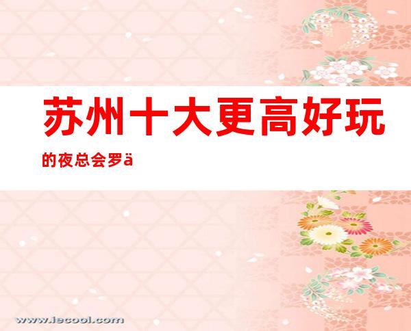 苏州十大更高好玩的夜总会罗丹ktv预定介绍-再度重相逢大力推荐