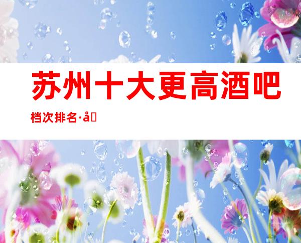 苏州十大更高酒吧档次排名·十大超高人气酒吧排名预订