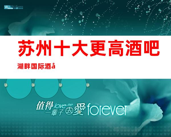 苏州十大更高酒吧湖畔国际酒吧-以实力著称的高档次豪华会所攻略