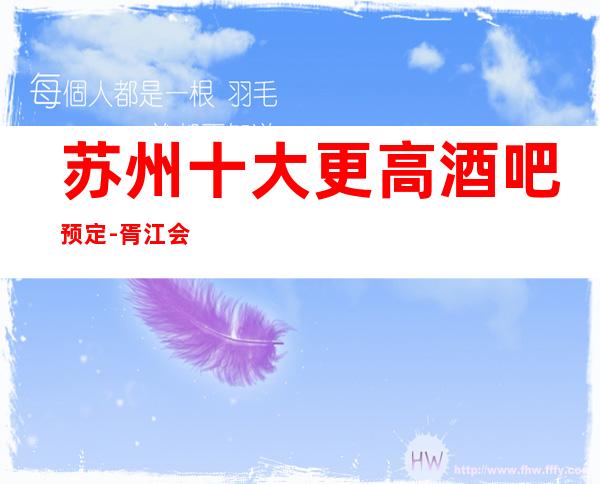 苏州十大更高酒吧预定-胥江会酒吧好玩到飞起来就不会错