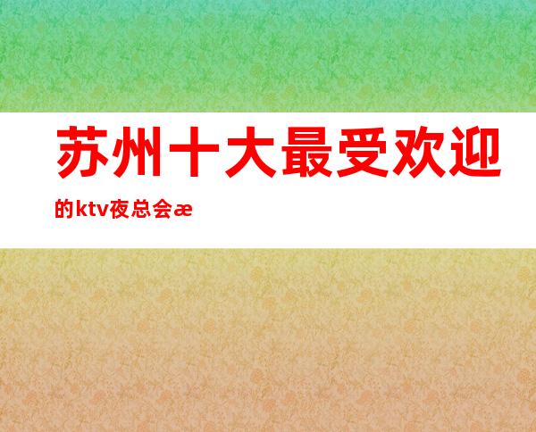 苏州十大最受欢迎的ktv夜总会排名榜·最豪华的五大夜总会