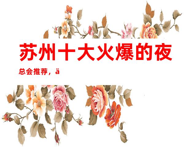 苏州十大火爆的夜总会推荐，人气好的KTV会所包厢消费预定