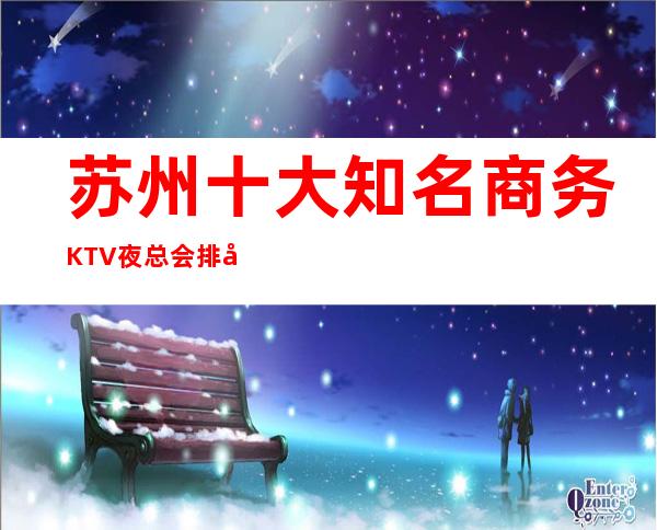苏州十大知名商务KTV夜总会排名.夜总会预定咨询消费情况
