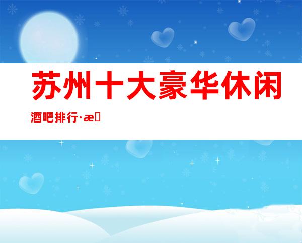 苏州十大豪华休闲酒吧排行·来苏州玩乐-必备预订攻略