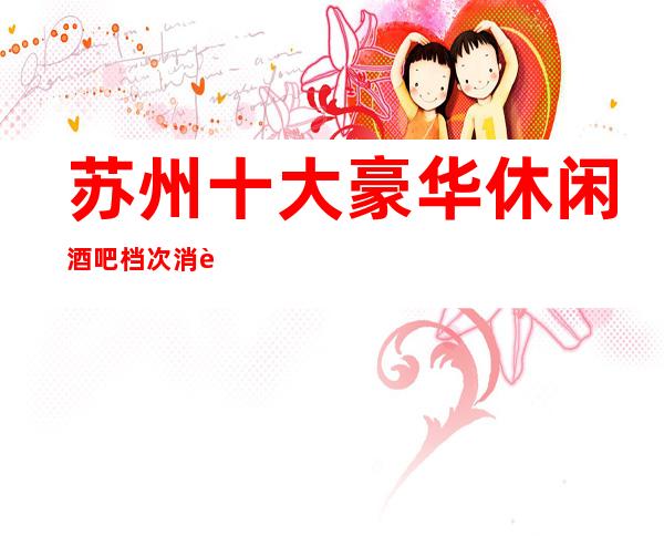 苏州十大豪华休闲酒吧档次消费推荐~火爆酒吧排名