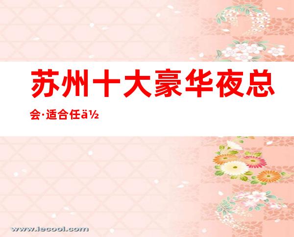 苏州十大豪华夜总会·适合任何接待不会掉面子的夜总会