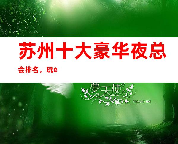 苏州十大豪华夜总会排名,玩过不后悔商务会所介绍详情