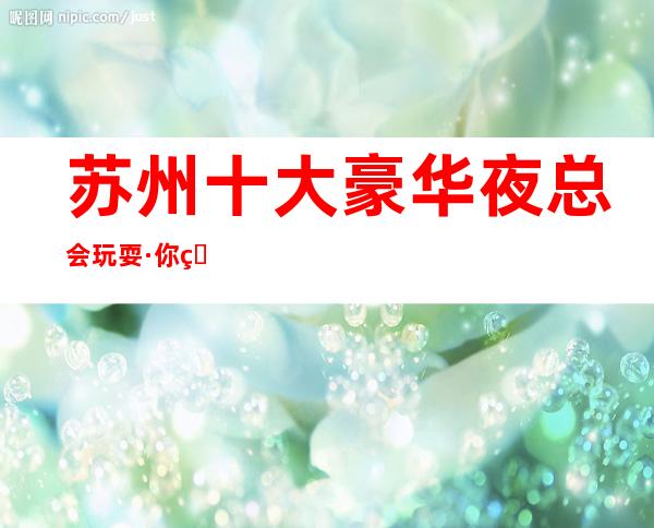 苏州十大豪华夜总会玩耍·你知道哪家夜总会上榜了