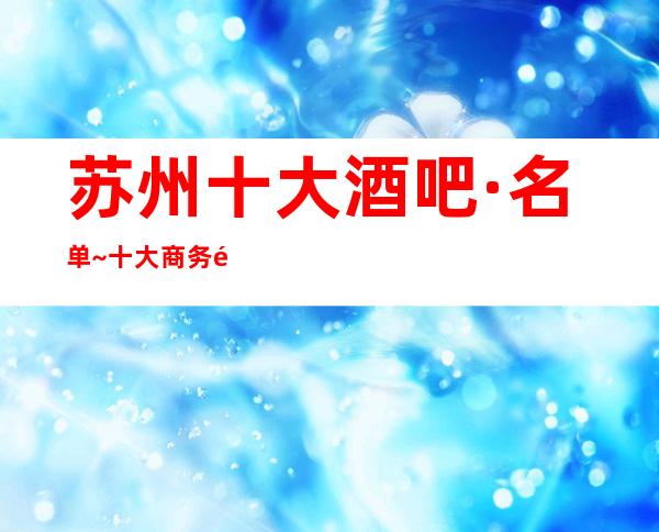 苏州十大酒吧·名单~十大商务酒吧/排名/档次/消费查询