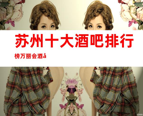 苏州十大酒吧排行榜万丽会酒吧吴中区更鼎尖的豪华会所非常好玩