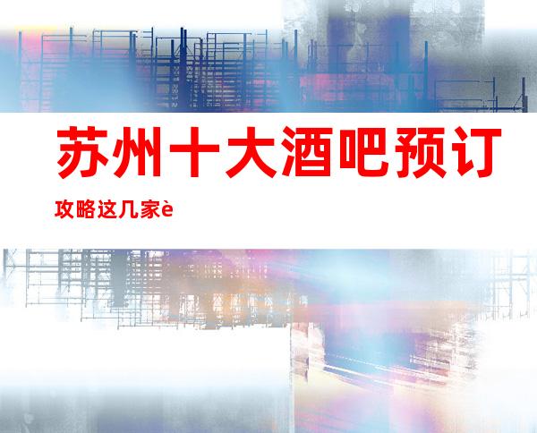 苏州十大酒吧预订攻略. 这几家让你不得不去玩的秘密