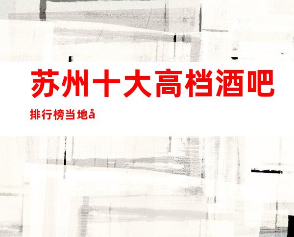 苏州十大高档酒吧排行榜/当地十大更高酒吧预订消费