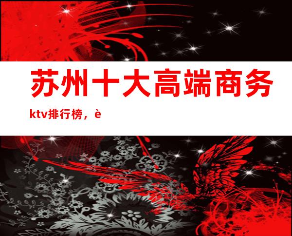 苏州十大高端商务ktv排行榜，苏州必玩的夜场消费多少？