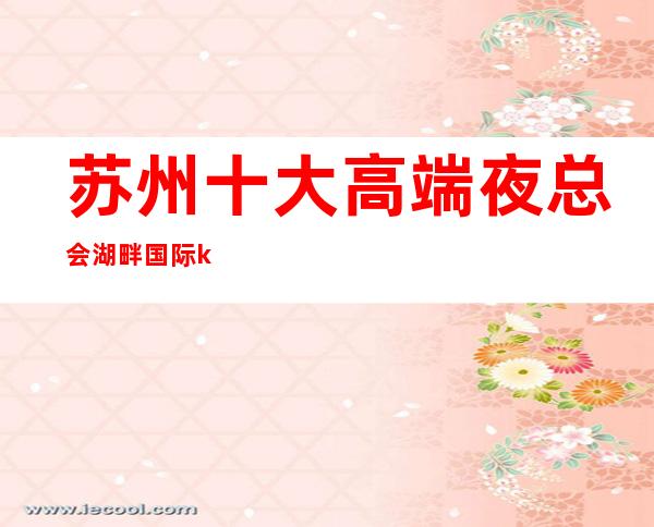 苏州十大高端夜总会湖畔国际ktv-以实力著称的高档次豪华会所攻略