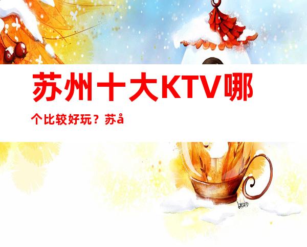 苏州十大KTV哪个比较好玩？苏州全市夜总会订房