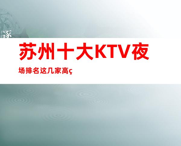 苏州十大KTV夜场排名/这几家高端夜总会凭实力上榜